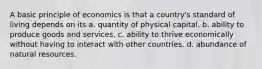 A basic principle of economics is that a country's standard of living depends on its a. quantity of physical capital. b. ability to produce goods and services. c. ability to thrive economically without having to interact with other countries. d. abundance of natural resources.