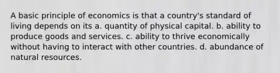 A basic principle of economics is that a country's standard of living depends on its a. quantity of physical capital. b. ability to produce goods and services. c. ability to thrive economically without having to interact with other countries. d. abundance of natural resources.