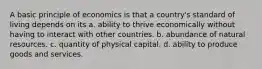 A basic principle of economics is that a country's standard of living depends on its a. ability to thrive economically without having to interact with other countries. b. abundance of natural resources. c. quantity of physical capital. d. ability to produce goods and services.