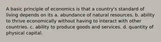 A basic principle of economics is that a country's standard of living depends on its a. abundance of natural resources. b. ability to thrive economically without having to interact with other countries. c. ability to produce goods and services. d. quantity of physical capital.