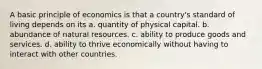 A basic principle of economics is that a country's standard of living depends on its a. quantity of physical capital. b. abundance of natural resources. c. ability to produce goods and services. d. ability to thrive economically without having to interact with other countries.