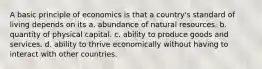 A basic principle of economics is that a country's standard of living depends on its a. abundance of natural resources. b. quantity of physical capital. c. ability to produce goods and services. d. ability to thrive economically without having to interact with other countries.