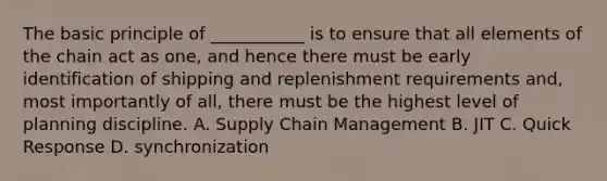 The basic principle of ___________ is to ensure that all elements of the chain act as one, and hence there must be early identification of shipping and replenishment requirements and, most importantly of all, there must be the highest level of planning discipline. A. Supply Chain Management B. JIT C. Quick Response D. synchronization