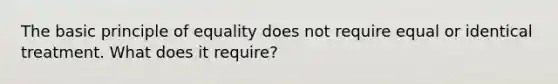 The basic principle of equality does not require equal or identical treatment. What does it require?