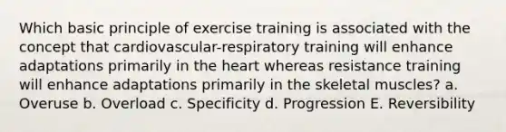 Which basic principle of exercise training is associated with the concept that cardiovascular-respiratory training will enhance adaptations primarily in the heart whereas resistance training will enhance adaptations primarily in the skeletal muscles? a. Overuse b. Overload c. Specificity d. Progression E. Reversibility