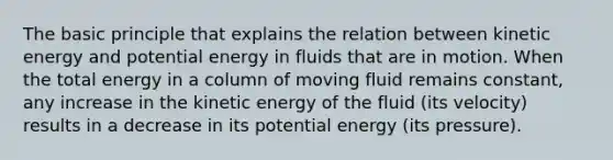 The basic principle that explains the relation between kinetic energy and potential energy in fluids that are in motion. When the total energy in a column of moving fluid remains constant, any increase in the kinetic energy of the fluid (its velocity) results in a decrease in its potential energy (its pressure).