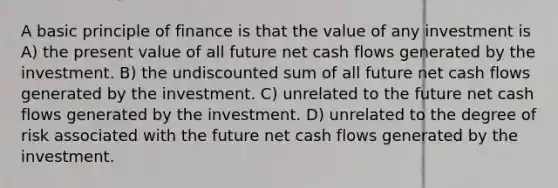 A basic principle of finance is that the value of any investment is A) the present value of all future net cash flows generated by the investment. B) the undiscounted sum of all future net cash flows generated by the investment. C) unrelated to the future net cash flows generated by the investment. D) unrelated to the degree of risk associated with the future net cash flows generated by the investment.