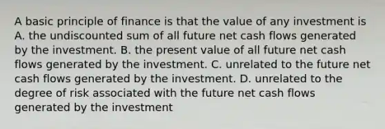 A basic principle of finance is that the value of any investment is A. the undiscounted sum of all future net cash flows generated by the investment. B. the present value of all future net cash flows generated by the investment. C. unrelated to the future net cash flows generated by the investment. D. unrelated to the degree of risk associated with the future net cash flows generated by the investment