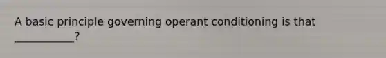 A basic principle governing operant conditioning is that ___________?