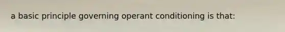 a basic principle governing operant conditioning is that: