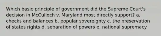 Which basic principle of government did the Supreme Court's decision in McCulloch v. Maryland most directly support? a. checks and balances b. popular sovereignty c. the preservation of states rights d. separation of powers e. national supremacy