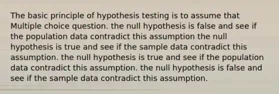 The basic principle of hypothesis testing is to assume that Multiple choice question. the null hypothesis is false and see if the population data contradict this assumption the null hypothesis is true and see if the sample data contradict this assumption. the null hypothesis is true and see if the population data contradict this assumption. the null hypothesis is false and see if the sample data contradict this assumption.