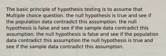 The basic principle of hypothesis testing is to assume that Multiple choice question. the null hypothesis is true and see if the population data contradict this assumption. the null hypothesis is false and see if the sample data contradict this assumption. the null hypothesis is false and see if the population data contradict this assumption the null hypothesis is true and see if the sample data contradict this assumption.