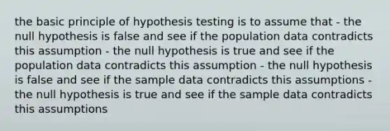 the basic principle of hypothesis testing is to assume that - the null hypothesis is false and see if the population data contradicts this assumption - the null hypothesis is true and see if the population data contradicts this assumption - the null hypothesis is false and see if the sample data contradicts this assumptions - the null hypothesis is true and see if the sample data contradicts this assumptions