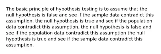 The basic principle of hypothesis testing is to assume that the null hypothesis is false and see if the sample data contradict this assumption. the null hypothesis is true and see if the population data contradict this assumption. the null hypothesis is false and see if the population data contradict this assumption the null hypothesis is true and see if the sample data contradict this assumption.