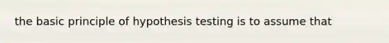 the basic principle of hypothesis testing is to assume that