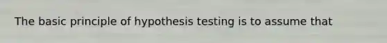 The basic principle of hypothesis testing is to assume that