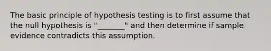 The basic principle of hypothesis testing is to first assume that the null hypothesis is ''_______" and then determine if sample evidence contradicts this assumption.