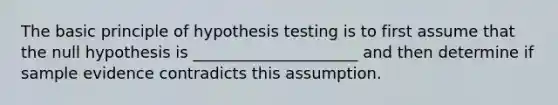 The basic principle of hypothesis testing is to first assume that the null hypothesis is _____________________ and then determine if sample evidence contradicts this assumption.