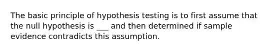 The basic principle of hypothesis testing is to first assume that the null hypothesis is ___ and then determined if sample evidence contradicts this assumption.