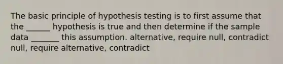 The basic principle of hypothesis testing is to first assume that the ______ hypothesis is true and then determine if the sample data _______ this assumption. alternative, require null, contradict null, require alternative, contradict