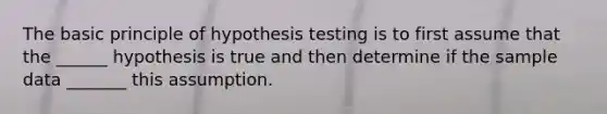 The basic principle of hypothesis testing is to first assume that the ______ hypothesis is true and then determine if the sample data _______ this assumption.