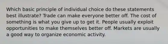 Which basic principle of individual choice do these statements best illustrate? Trade can make everyone better off. The cost of something is what you give up to get it. People usually exploit opportunities to make themselves better off. Markets are usually a good way to organize economic activity.