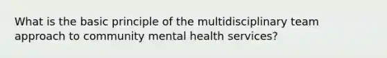 What is the basic principle of the multidisciplinary team approach to community mental health services?