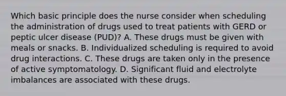 Which basic principle does the nurse consider when scheduling the administration of drugs used to treat patients with GERD or peptic ulcer disease (PUD)? A. These drugs must be given with meals or snacks. B. Individualized scheduling is required to avoid drug interactions. C. These drugs are taken only in the presence of active symptomatology. D. Significant fluid and electrolyte imbalances are associated with these drugs.