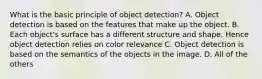 What is the basic principle of object detection? A. Object detection is based on the features that make up the object. B. Each object's surface has a different structure and shape. Hence object detection relies on color relevance C. Object detection is based on the semantics of the objects in the image. D. All of the others