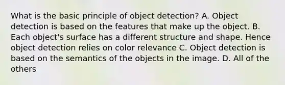 What is the basic principle of object detection? A. Object detection is based on the features that make up the object. B. Each object's surface has a different structure and shape. Hence object detection relies on color relevance C. Object detection is based on the semantics of the objects in the image. D. All of the others