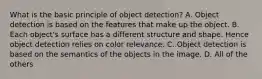 What is the basic principle of object detection? A. Object detection is based on the features that make up the object. B. Each object's surface has a different structure and shape. Hence object detection relies on color relevance. C. Object detection is based on the semantics of the objects in the image. D. All of the others