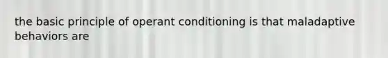 the basic principle of operant conditioning is that maladaptive behaviors are