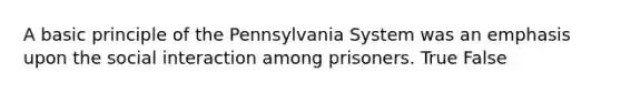 A basic principle of the Pennsylvania System was an emphasis upon the social interaction among prisoners. True False