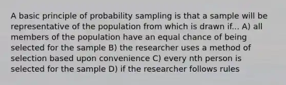 A basic principle of probability sampling is that a sample will be representative of the population from which is drawn if... A) all members of the population have an equal chance of being selected for the sample B) the researcher uses a method of selection based upon convenience C) every nth person is selected for the sample D) if the researcher follows rules