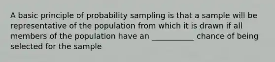 A basic principle of probability sampling is that a sample will be representative of the population from which it is drawn if all members of the population have an ___________ chance of being selected for the sample