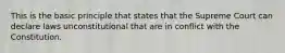 This is the basic principle that states that the Supreme Court can declare laws unconstitutional that are in conflict with the Constitution.