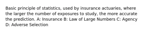 Basic principle of statistics, used by insurance actuaries, where the larger the number of exposures to study, the more accurate the prediction. A: Insurance B: Law of Large Numbers C: Agency D: Adverse Selection