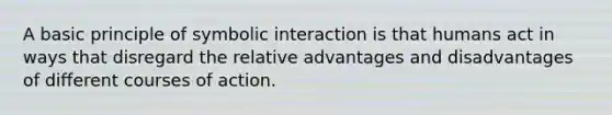 A basic principle of symbolic interaction is that humans act in ways that disregard the relative advantages and disadvantages of different courses of action.