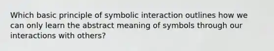 Which basic principle of symbolic interaction outlines how we can only learn the abstract meaning of symbols through our interactions with others?