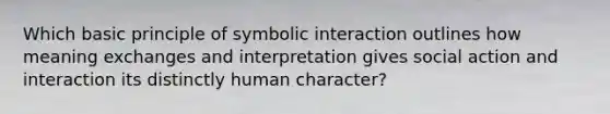 Which basic principle of symbolic interaction outlines how meaning exchanges and interpretation gives social action and interaction its distinctly human character?