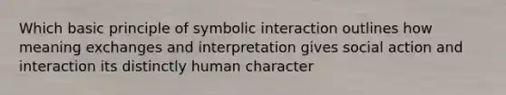 Which basic principle of symbolic interaction outlines how meaning exchanges and interpretation gives social action and interaction its distinctly human character