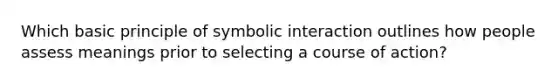 Which basic principle of symbolic interaction outlines how people assess meanings prior to selecting a course of action?