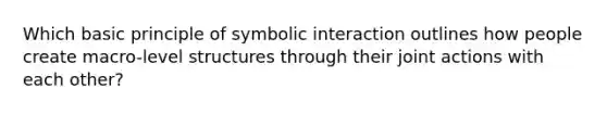 Which basic principle of symbolic interaction outlines how people create macro-level structures through their joint actions with each other?