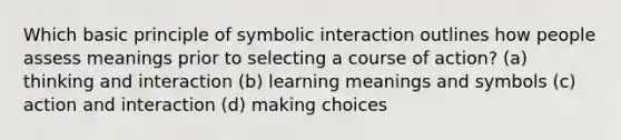 Which basic principle of symbolic interaction outlines how people assess meanings prior to selecting a course of action? (a) thinking and interaction (b) learning meanings and symbols (c) action and interaction (d) making choices