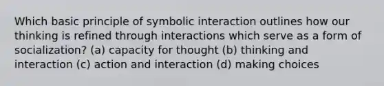 Which basic principle of symbolic interaction outlines how our thinking is refined through interactions which serve as a form of socialization? (a) capacity for thought (b) thinking and interaction (c) action and interaction (d) making choices