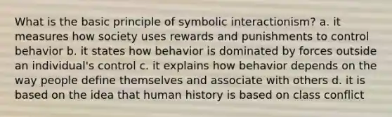 What is the basic principle of symbolic interactionism? a. it measures how society uses rewards and punishments to control behavior b. it states how behavior is dominated by forces outside an individual's control c. it explains how behavior depends on the way people define themselves and associate with others d. it is based on the idea that human history is based on class conflict