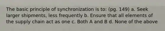 The basic principle of synchronization is to: (pg. 149) a. Seek larger shipments, less frequently b. Ensure that all elements of the supply chain act as one c. Both A and B d. None of the above