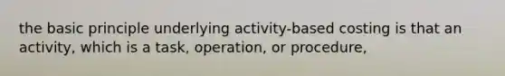 the basic principle underlying activity-based costing is that an activity, which is a task, operation, or procedure,