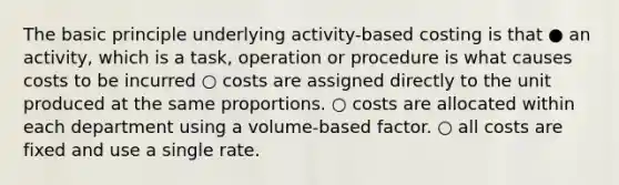 The basic principle underlying activity-based costing is that ● an activity, which is a task, operation or procedure is what causes costs to be incurred ○ costs are assigned directly to the unit produced at the same proportions. ○ costs are allocated within each department using a volume-based factor. ○ all costs are fixed and use a single rate.